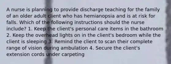 A nurse is planning to provide discharge teaching for the family of an older adult client who has hemianopsia and is at risk for falls. Which of the following instructions should the nurse include? 1. Keep the client's personal care items in the bathroom 2. Keep the overhead lights on in the client's bedroom while the client is sleeping 3. Remind the client to scan their complete range of vision during ambulation 4. Secure the client's extension cords under carpeting