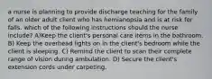 a nurse is planning to provide discharge teaching for the family of an older adult client who has hemianopsia and is at risk for falls. which of the following instructions should the nurse include? A)Keep the client's personal care items in the bathroom. B) Keep the overhead lights on in the client's bedroom while the client is sleeping. C) Remind the client to scan their complete range of vision during ambulation. D) Secure the client's extension cords under carpeting.