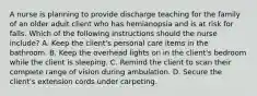 A nurse is planning to provide discharge teaching for the family of an older adult client who has hemianopsia and is at risk for falls. Which of the following instructions should the nurse include? A. Keep the client's personal care items in the bathroom. B. Keep the overhead lights on in the client's bedroom while the client is sleeping. C. Remind the client to scan their complete range of vision during ambulation. D. Secure the client's extension cords under carpeting.