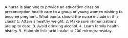 A nurse is planning to provide an education class on preconception health care to a group of young women wishing to become pregnant. What points should the nurse include in this class? 1. Attain a healthy weight. 2. Make sure immunizations are up to date. 3. Avoid drinking alcohol. 4. Learn family health history. 5. Maintain folic acid intake at 200 micrograms/day.