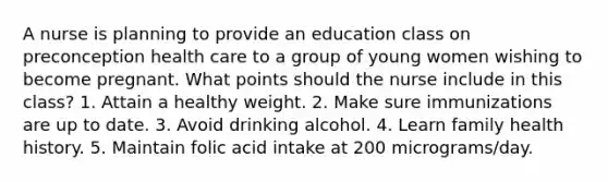 A nurse is planning to provide an education class on preconception health care to a group of young women wishing to become pregnant. What points should the nurse include in this class? 1. Attain a healthy weight. 2. Make sure immunizations are up to date. 3. Avoid drinking alcohol. 4. Learn family health history. 5. Maintain folic acid intake at 200 micrograms/day.