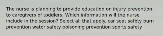 The nurse is planning to provide education on injury prevention to caregivers of toddlers. Which information will the nurse include in the session? Select all that apply. car seat safety burn prevention water safety poisoning prevention sports safety