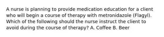 A nurse is planning to provide medication education for a client who will begin a course of therapy with metronidazole (Flagyl). Which of the following should the nurse instruct the client to avoid during the course of therapy? A. Coffee B. Beer