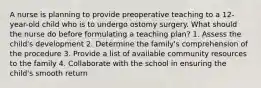 A nurse is planning to provide preoperative teaching to a 12-year-old child who is to undergo ostomy surgery. What should the nurse do before formulating a teaching plan? 1. Assess the child's development 2. Determine the family's comprehension of the procedure 3. Provide a list of available community resources to the family 4. Collaborate with the school in ensuring the child's smooth return