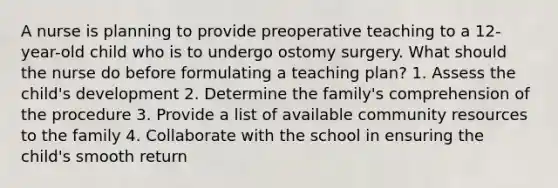 A nurse is planning to provide preoperative teaching to a 12-year-old child who is to undergo ostomy surgery. What should the nurse do before formulating a teaching plan? 1. Assess the child's development 2. Determine the family's comprehension of the procedure 3. Provide a list of available community resources to the family 4. Collaborate with the school in ensuring the child's smooth return