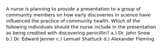 A nurse is planning to provide a presentation to a group of community members on how early discoveries in science have influenced the practice of community health. Which of the following individuals should the nurse include in the presentation as being credited with discovering penicillin? a.) Dr. John Snow b.) Dr. Edward Jenner c.) Lemuel Shattuck d.) Alexander Fleming