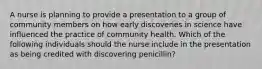 A nurse is planning to provide a presentation to a group of community members on how early discoveries in science have influenced the practice of community health. Which of the following individuals should the nurse include in the presentation as being credited with discovering penicillin?