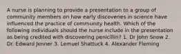 A nurse is planning to provide a presentation to a group of community members on how early discoveries in science have influenced the practice of community health. Which of the following individuals should the nurse include in the presentation as being credited with discovering penicillin? 1. Dr John Snow 2. Dr. Edward Jenner 3. Lemuel Shattuck 4. Alexander Fleming