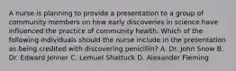 A nurse is planning to provide a presentation to a group of community members on how early discoveries in science have influenced the practice of community health. Which of the following individuals should the nurse include in the presentation as being credited with discovering penicillin? A. Dr. John Snow B. Dr. Edward Jenner C. Lemuel Shattuck D. Alexander Fleming