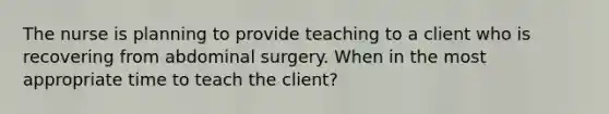 The nurse is planning to provide teaching to a client who is recovering from abdominal surgery. When in the most appropriate time to teach the client?