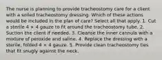 The nurse is planning to provide tracheostomy care for a client with a soiled tracheostomy dressing. Which of these actions would be included in the plan of care? Select all that apply. 1. Cut a sterile 4 × 4 gauze to fit around the tracheostomy tube. 2. Suction the client if needed. 3. Cleanse the inner cannula with a mixture of peroxide and saline. 4. Replace the dressing with a sterile, folded 4 × 4 gauze. 5. Provide clean tracheostomy ties that fit snugly against the neck.