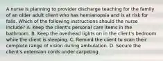 A nurse is planning to provider discharge teaching for the family of an older adult client who has hemianopsia and is at risk for falls. Which of the following instructions should the nurse include? A. Keep the client's personal care items in the bathroom. B. Keep the overhead lights on in the client's bedroom while the client is sleeping. C. Remind the client to scan their complete range of vision during ambulation. D. Secure the client's extension cords under carpeting.