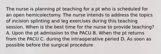 The nurse is planning pt teaching for a pt who is scheduled for an open hemicolectomy. The nurse intends to address the topics of incision splinting and leg exercises during this teaching session. When is the best time for the nurse to provide teaching? A. Upon the pt admission to the PACU B. When the pt returns from the PACU C. during the intraoperative period D. As soon as possible before the surgical procedure