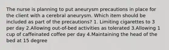 The nurse is planning to put aneurysm precautions in place for the client with a cerebral aneurysm. Which item should be included as part of the precautions? 1. Limiting cigarettes to 3 per day 2.Allowing out-of-bed activities as tolerated 3.Allowing 1 cup of caffeinated coffee per day 4.Maintaining the head of the bed at 15 degree