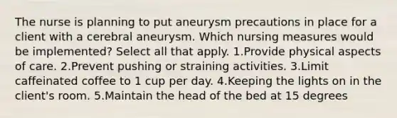 The nurse is planning to put aneurysm precautions in place for a client with a cerebral aneurysm. Which nursing measures would be implemented? Select all that apply. 1.Provide physical aspects of care. 2.Prevent pushing or straining activities. 3.Limit caffeinated coffee to 1 cup per day. 4.Keeping the lights on in the client's room. 5.Maintain the head of the bed at 15 degrees