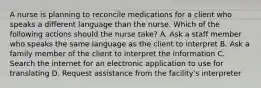 A nurse is planning to reconcile medications for a client who speaks a different language than the nurse. Which of the following actions should the nurse take? A. Ask a staff member who speaks the same language as the client to interpret B. Ask a family member of the client to interpret the information C. Search the internet for an electronic application to use for translating D. Request assistance from the facility's interpreter