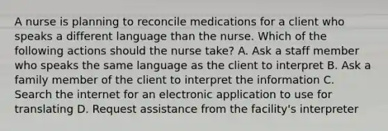 A nurse is planning to reconcile medications for a client who speaks a different language than the nurse. Which of the following actions should the nurse take? A. Ask a staff member who speaks the same language as the client to interpret B. Ask a family member of the client to interpret the information C. Search the internet for an electronic application to use for translating D. Request assistance from the facility's interpreter