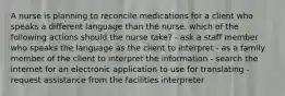 A nurse is planning to reconcile medications for a client who speaks a different language than the nurse. which of the following actions should the nurse take? - ask a staff member who speaks the language as the client to interpret - as a family member of the client to interpret the information - search the internet for an electronic application to use for translating - request assistance from the facilities interpreter