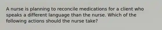 A nurse is planning to reconcile medications for a client who speaks a different language than the nurse. Which of the following actions should the nurse take?