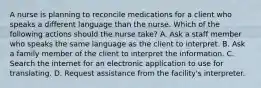 A nurse is planning to reconcile medications for a client who speaks a different language than the nurse. Which of the following actions should the nurse take? A. Ask a staff member who speaks the same language as the client to interpret. B. Ask a family member of the client to interpret the information. C. Search the internet for an electronic application to use for translating. D. Request assistance from the facility's interpreter.