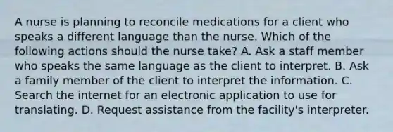 A nurse is planning to reconcile medications for a client who speaks a different language than the nurse. Which of the following actions should the nurse take? A. Ask a staff member who speaks the same language as the client to interpret. B. Ask a family member of the client to interpret the information. C. Search the internet for an electronic application to use for translating. D. Request assistance from the facility's interpreter.