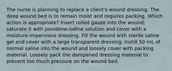 The nurse is planning to replace a client's wound dressing. The deep wound bed is to remain moist and requires packing. Which action is appropriate? Insert rolled gauze into the wound; saturate it with povidone-iodine solution and cover with a moisture-impervious dressing. Fill the wound with sterile saline gel and cover with a large transparent dressing. Instill 50 mL of normal saline into the wound and loosely cover with packing material. Loosely pack the dampened dressing material to prevent too much pressure on the wound bed.