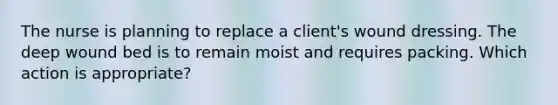 The nurse is planning to replace a client's wound dressing. The deep wound bed is to remain moist and requires packing. Which action is appropriate?