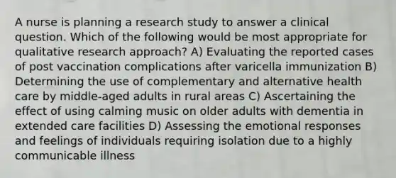 A nurse is planning a research study to answer a clinical question. Which of the following would be most appropriate for qualitative research approach? A) Evaluating the reported cases of post vaccination complications after varicella immunization B) Determining the use of complementary and alternative health care by middle-aged adults in rural areas C) Ascertaining the effect of using calming music on older adults with dementia in extended care facilities D) Assessing the emotional responses and feelings of individuals requiring isolation due to a highly communicable illness