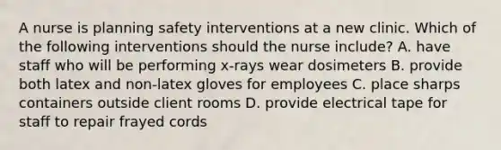 A nurse is planning safety interventions at a new clinic. Which of the following interventions should the nurse include? A. have staff who will be performing x-rays wear dosimeters B. provide both latex and non-latex gloves for employees C. place sharps containers outside client rooms D. provide electrical tape for staff to repair frayed cords