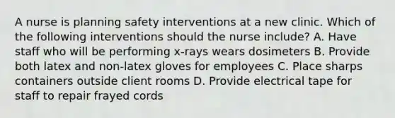 A nurse is planning safety interventions at a new clinic. Which of the following interventions should the nurse include? A. Have staff who will be performing x-rays wears dosimeters B. Provide both latex and non-latex gloves for employees C. Place sharps containers outside client rooms D. Provide electrical tape for staff to repair frayed cords