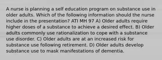 A nurse is planning a self education program on substance use in older adults. Which of the following information should the nurse include in the presentation? ATI MH 97 A) Older adults require higher doses of a substance to achieve a desired effect. B) Older adults commonly use rationalization to cope with a substance use disorder. C) Older adults are at an increased risk for substance use following retirement. D) Older adults develop substance use to mask manifestations of dementia.