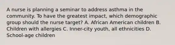 A nurse is planning a seminar to address asthma in the community. To have the greatest impact, which demographic group should the nurse target? A. African American children B. Children with allergies C. Inner-city youth, all ethnicities D. School-age children