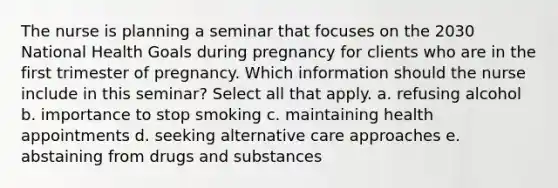 The nurse is planning a seminar that focuses on the 2030 National Health Goals during pregnancy for clients who are in the first trimester of pregnancy. Which information should the nurse include in this seminar? Select all that apply. a. refusing alcohol b. importance to stop smoking c. maintaining health appointments d. seeking alternative care approaches e. abstaining from drugs and substances