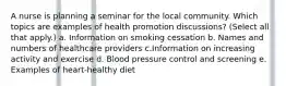 A nurse is planning a seminar for the local community. Which topics are examples of health promotion discussions? (Select all that apply.) a. Information on smoking cessation b. Names and numbers of healthcare providers c.Information on increasing activity and exercise d. Blood pressure control and screening e. Examples of heart-healthy diet