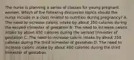 The nurse is planning a series of classes for young pregnant women. Which of the following discussion topics should the nurse include in a class related to nutrition during pregnancy? A. The need to increase caloric intake by about 350 calories during the second trimester of gestation B. The need to increase caloric intake by about 450 calories during the second trimester of gestation C. The need to increase caloric intake by about 350 calories during the third trimester of gestation D. The need to increase caloric intake by about 400 calories during the third trimester of gestation