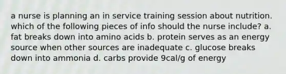 a nurse is planning an in service training session about nutrition. which of the following pieces of info should the nurse include? a. fat breaks down into amino acids b. protein serves as an energy source when other sources are inadequate c. glucose breaks down into ammonia d. carbs provide 9cal/g of energy