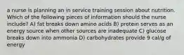 a nurse is planning an in service training session about nutrition. Which of the following pieces of information should the nurse include? A) fat breaks down amino acids B) protein serves as an energy source when other sources are inadequate C) glucose breaks down into ammonia D) carbohydrates provide 9 cal/g of energy