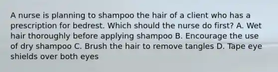 A nurse is planning to shampoo the hair of a client who has a prescription for bedrest. Which should the nurse do first? A. Wet hair thoroughly before applying shampoo B. Encourage the use of dry shampoo C. Brush the hair to remove tangles D. Tape eye shields over both eyes