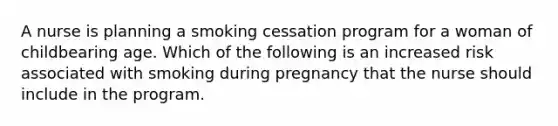 A nurse is planning a smoking cessation program for a woman of childbearing age. Which of the following is an increased risk associated with smoking during pregnancy that the nurse should include in the program.