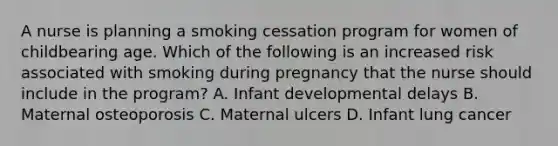 A nurse is planning a smoking cessation program for women of childbearing age. Which of the following is an increased risk associated with smoking during pregnancy that the nurse should include in the program? A. Infant developmental delays B. Maternal osteoporosis C. Maternal ulcers D. Infant lung cancer