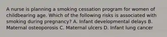 A nurse is planning a smoking cessation program for women of childbearing age. Which of the following risks is associated with smoking during pregnancy? A. Infant developmental delays B. Maternal osteoporosis C. Maternal ulcers D. Infant lung cancer