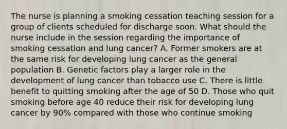 The nurse is planning a smoking cessation teaching session for a group of clients scheduled for discharge soon. What should the nurse include in the session regarding the importance of smoking cessation and lung cancer? A. Former smokers are at the same risk for developing lung cancer as the general population B. Genetic factors play a larger role in the development of lung cancer than tobacco use C. There is little benefit to quitting smoking after the age of 50 D. Those who quit smoking before age 40 reduce their risk for developing lung cancer by 90% compared with those who continue smoking