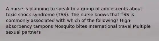 A nurse is planning to speak to a group of adolescents about toxic shock syndrome (TSS). The nurse knows that TSS is commonly associated with which of the following? High-absorbency tampons Mosquito bites International travel Multiple sexual partners