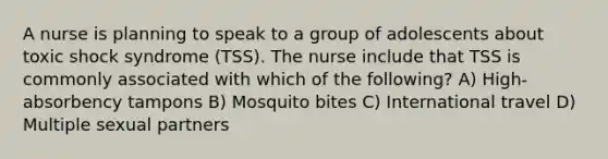 A nurse is planning to speak to a group of adolescents about toxic shock syndrome (TSS). The nurse include that TSS is commonly associated with which of the following? A) High-absorbency tampons B) Mosquito bites C) International travel D) Multiple sexual partners