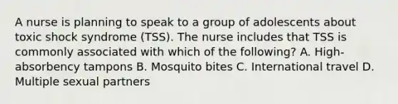 A nurse is planning to speak to a group of adolescents about toxic shock syndrome (TSS). The nurse includes that TSS is commonly associated with which of the following? A. High-absorbency tampons B. Mosquito bites C. International travel D. Multiple sexual partners