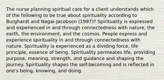 The nurse planning spiritual care for a client understands which of the following to be true about spirituality according to Burghardt and Nagai-Jacobson (1997)? Spirituality is expressed and experienced in and through connectedness with nature, the earth, the environment, and the cosmos. People express and experience spirituality in and through connectedness with nature. Spirituality is experienced as a dividing force, life principle, essence of being. Spirituality permeates life, providing purpose, meaning, strength, and guidance and shaping the journey. Spirituality shapes the self-becoming and is reflected in one's being, knowing, and doing.