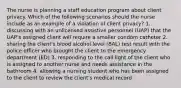 The nurse is planning a staff education program about client privacy. Which of the following scenarios should the nurse include as an example of a violation of client privacy? 1. discussing with an unlicensed assistive personnel (UAP) that the UAP's assigned client will require a smaller condom catheter 2. sharing the client's blood alcohol level (BAL) test result with the police officer who brought the client to the emergency department (ED) 3. responding to the call light of the client who is assigned to another nurse and needs assistance in the bathroom 4. allowing a nursing student who has been assigned to the client to review the client's medical record