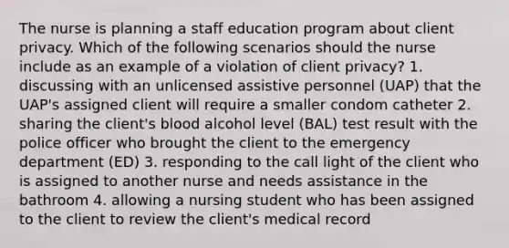 The nurse is planning a staff education program about client privacy. Which of the following scenarios should the nurse include as an example of a violation of client privacy? 1. discussing with an unlicensed assistive personnel (UAP) that the UAP's assigned client will require a smaller condom catheter 2. sharing the client's blood alcohol level (BAL) test result with the police officer who brought the client to the emergency department (ED) 3. responding to the call light of the client who is assigned to another nurse and needs assistance in the bathroom 4. allowing a nursing student who has been assigned to the client to review the client's medical record