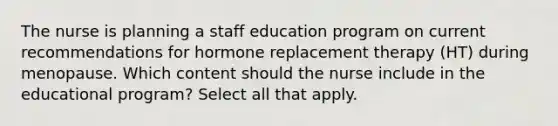 The nurse is planning a staff education program on current recommendations for hormone replacement therapy (HT) during menopause. Which content should the nurse include in the educational program? Select all that apply.