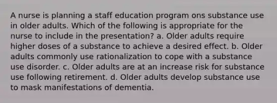 A nurse is planning a staff education program ons substance use in older adults. Which of the following is appropriate for the nurse to include in the presentation? a. Older adults require higher doses of a substance to achieve a desired effect. b. Older adults commonly use rationalization to cope with a substance use disorder. c. Older adults are at an increase risk for substance use following retirement. d. Older adults develop substance use to mask manifestations of dementia.